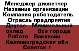 Менеджер-диспетчер › Название организации ­ Компания-работодатель › Отрасль предприятия ­ Другое › Минимальный оклад ­ 1 - Все города Работа » Вакансии   . Калининградская обл.,Советск г.